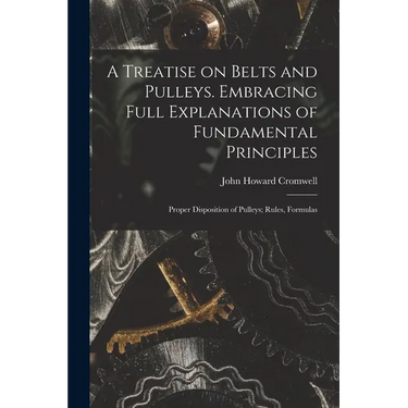 A Treatise on Belts and Pulleys. Embracing Full Explanations of Fundamental Principles; Proper Disposition of Pulleys; Rules, Formulas