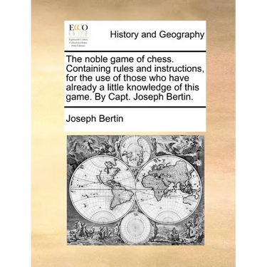 The Noble Game of Chess. Containing Rules and Instructions, for the Use of Those Who Have Already a Little Knowledge of This Game. by Capt. Joseph Ber