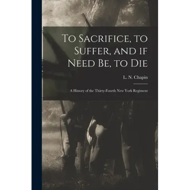 To Sacrifice, to Suffer, and If Need Be, to Die: a History of the Thirty-fourth New York Regiment