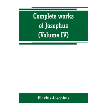 Complete works of Josephus. Antiquities of the Jews; The wars of the Jews against Apion, etc (Volume IV)