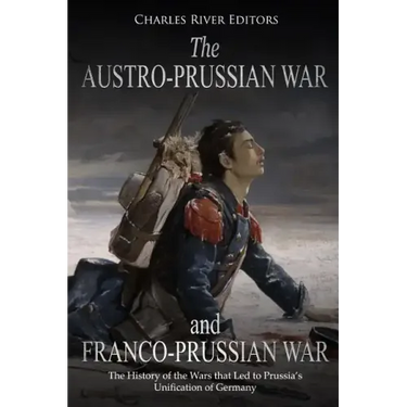 The Austro-Prussian War and Franco-Prussian War: The History of the Wars that Led to Prussia's Unification of Germany