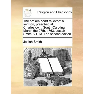 The Broken Heart Relieved: A Sermon, Preached at Charlestown, South-Carolina, March the 27th, 1763. Josiah Smith, V.D.M. the Second Edition.