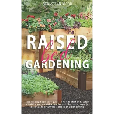 Raised Bed Gardening: Step-by-Step Beginner's Guide on How to Start and Sustain a Thriving Garden with Examples and Plans Using Organic Mate