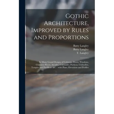 Gothic Architecture, Improved by Rules and Proportions: in Many Grand Designs of Columns, Doors, Windows, Chimney-pieces, Arcades, Colonades, Porticos