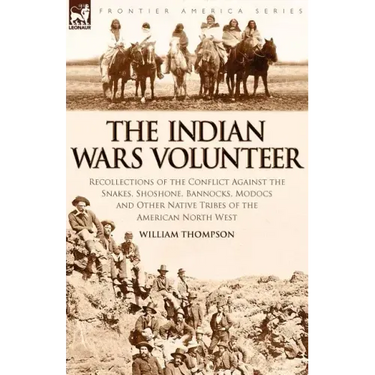 The Indian Wars Volunteer: Recollections of the Conflict Against the Snakes, Shoshone, Bannocks, Modocs and Other Native Tribes of the American North