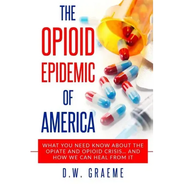 The Opioid Epidemic Of America: What You Need Know About The Opiate and Opioid Crisis... And How We Can Heal From It