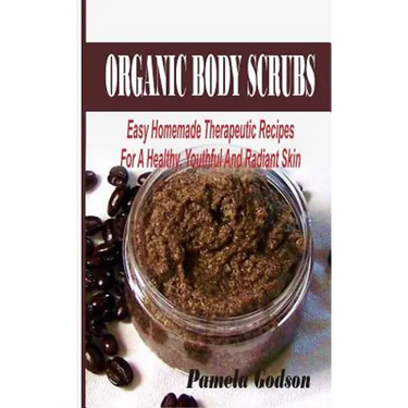Organic Body Scrubs: Easy Homemade Therapeutic Recipes For A Healthy, Youthful And Radiant Skin