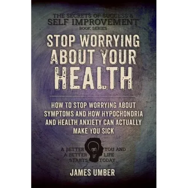 Stop Worrying About Your Health: How To Stop Worrying About Symptoms and how Hypochondria and Health Anxiety Can Actually Make You Sick