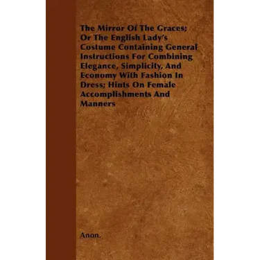 The Mirror Of The Graces; Or The English Lady's Costume Containing General Instructions For Combining Elegance, Simplicity, And Economy With Fashion I