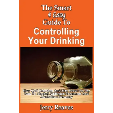 The Smart & Easy Guide To Controlling Your Drinking: How Quit Drinking And Stay Sober On The Path To Alcohol Addiction Treatment And Alcoholism Recove
