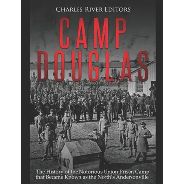 Camp Douglas: The History of the Notorious Union Prison Camp that Became Known as the North's Andersonville