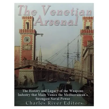 The Venetian Arsenal: The History and Legacy of the Weapons Industry that Made Venice the Mediterranean's Strongest Naval Power