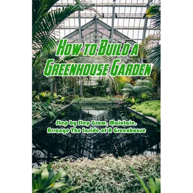 How to Build a Greenhouse Garden: Step by Step Grow, Maintain, Arrange The Inside of A Greenhouse: Build Own Passive Solar Greenhouse