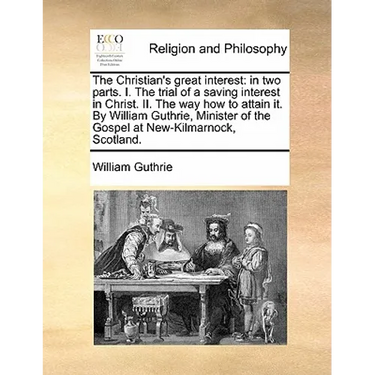 The Christian's Great Interest: In Two Parts. I. the Trial of a Saving Interest in Christ. II. the Way How to Attain It. by William Guthrie, Minister