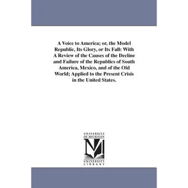 A Voice to America; or, the Model Republic, Its Glory, or Its Fall: With A Review of the Causes of the Decline and Failure of the Republics of South A