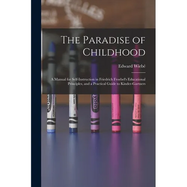 The Paradise of Childhood: a Manual for Self-instruction in Friedrich Froebel's Educational Principles, and a Practical Guide to Kinder-gartners