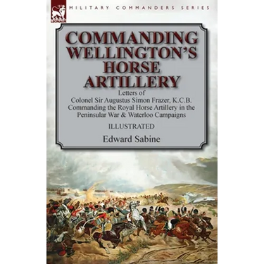Commanding Wellington's Horse Artillery: Letters of Colonel Sir Augustus Simon Frazer, K.C.B. Commanding the Royal Horse Artillery in the Peninsular W