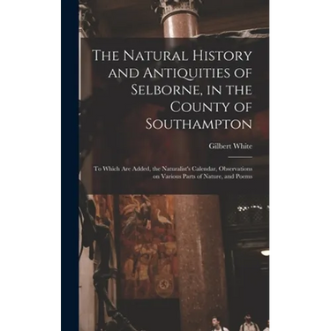 The Natural History and Antiquities of Selborne, in the County of Southampton: to Which Are Added, the Naturalist's Calendar, Observations on Various