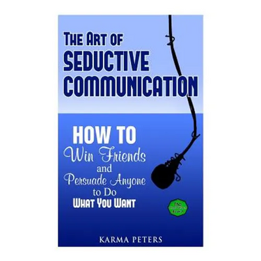The Art of Seductive Communication: How to Win Friends and Persuade Anyone to Do What You Want