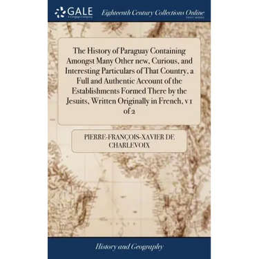 The History of Paraguay Containing Amongst Many Other new, Curious, and Interesting Particulars of That Country, a Full and Authentic Account of the E