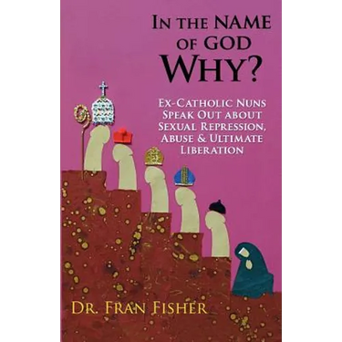 In the Name of God, Why?: Ex-Catholic Nuns Speak Out about Sexual Repression, Abuse & Ultimate Liberation