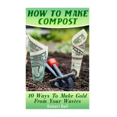 How To Make Compost: 10 Ways To Make Gold From Your Wastes: (Gardening Indoors, Gardening Vegetables, Gardening Books, Gardening Year Round