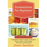 Fermentation for Beginners: Easy Recipes for Vegetables, Fruits, Dairies, Vinegars, Beans, Meats, fish, Eggs, Beverages and Sourdough