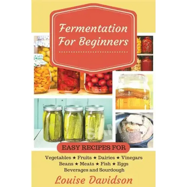 Fermentation for Beginners: Easy Recipes for Vegetables, Fruits, Dairies, Vinegars, Beans, Meats, fish, Eggs, Beverages and Sourdough