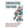 Subconscious Your Mind: How To Use The Power Of The Subconscious Mind To Succeed: Power Of Subconscious Mind Book