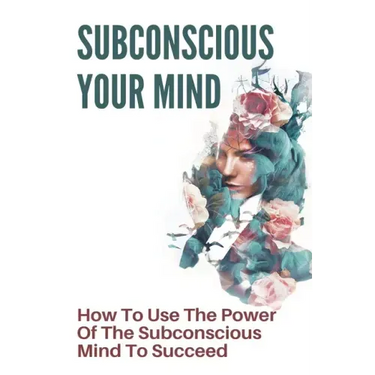 Subconscious Your Mind: How To Use The Power Of The Subconscious Mind To Succeed: Power Of Subconscious Mind Book