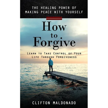 How to Forgive: The Healing Power of Making Peace With Yourself (Learn to Take Control of Your Life Through Forgiveness)