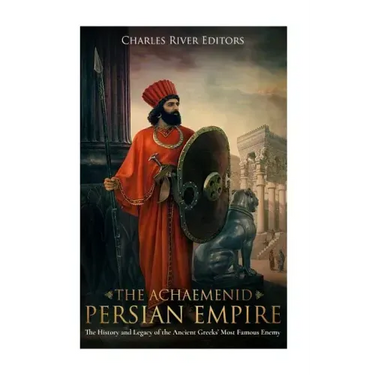 The Achaemenid Persian Empire: The History and Legacy of the Ancient Greeks' Most Famous Enemy