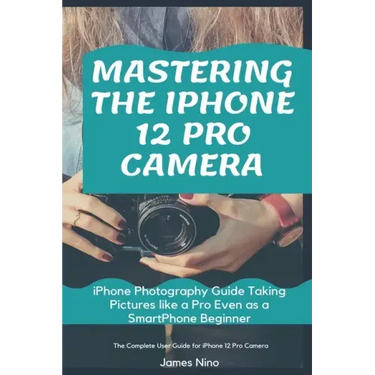 Mastering the iPhone 12 Pro Camera: iPhone Photography Guide Taking Pictures like a Pro Even as a SmartPhone Beginner