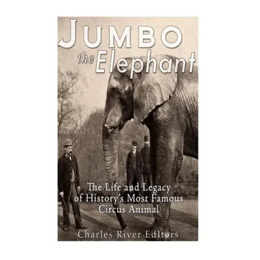 Jumbo the Elephant: The Life and Legacy of History's Most Famous Circus Animal