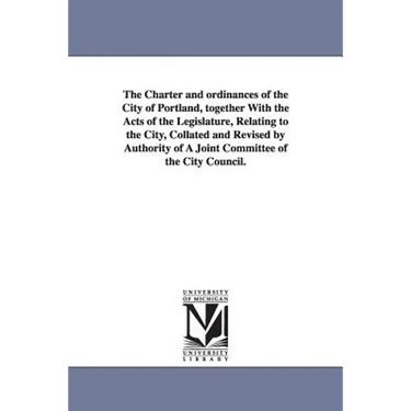 The Charter and ordinances of the City of Portland, together With the Acts of the Legislature, Relating to the City, Collated and Revised by Authority
