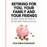 Retiring for You, Your Family and Your Friends: An Easy Guide on how to Retire and Thrive in Style