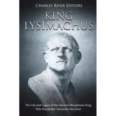 King Lysimachus: The Life and Legacy of the Ancient Macedonian King Who Succeeded Alexander the Great