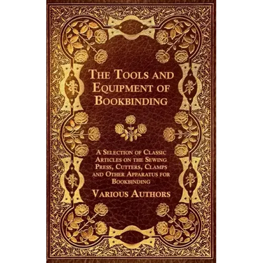 The Tools and Equipment of Bookbinding - A Selection of Classic Articles on the Sewing Press, Cutters, Clamps and Other Apparatus for Bookbinding