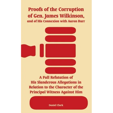 Proofs of the Corruption of Gen. James Wilkinson, and of His Connexion with Aaron Burr: A Full Refutation of His Slanderous Allegations in Relation to