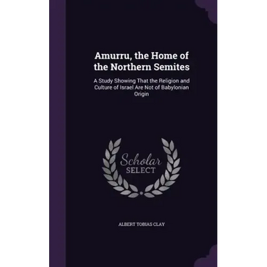 Amurru, the Home of the Northern Semites: A Study Showing That the Religion and Culture of Israel Are Not of Babylonian Origin