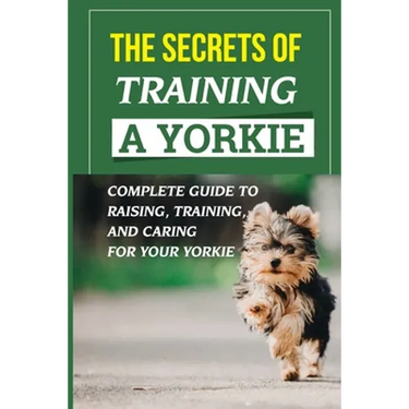 The Secrets Of Training A Yorkie: Complete Guide To Raising, Training, And Caring For Your Yorkie: How You Communicate Effectively With Your Yorkie