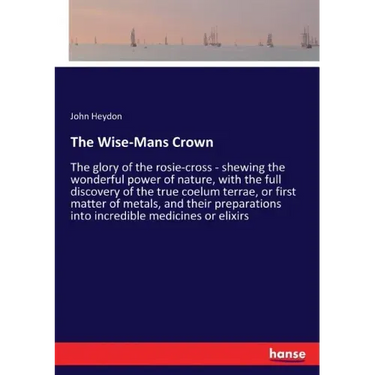 The Wise-Mans Crown: The glory of the rosie-cross - shewing the wonderful power of nature, with the full discovery of the true coelum terrae, or first