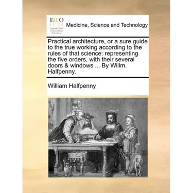 Practical Architecture, or a Sure Guide to the True Working According to the Rules of That Science: Representing the Five Orders, with Their Several D