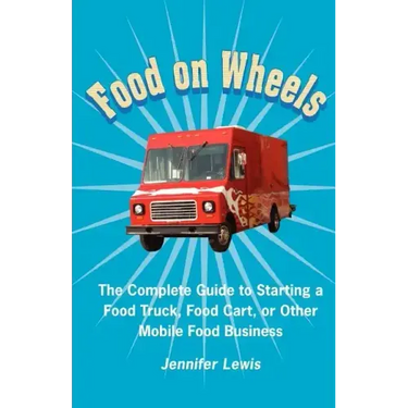 Food On Wheels: The Complete Guide To Starting A Food Truck, Food Cart, Or Other Mobile Food Business