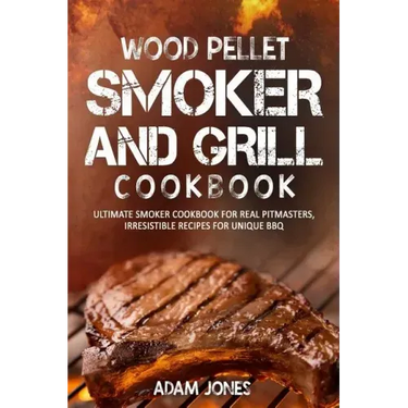 Wood Pellet Smoker and Grill Cookbook: Ultimate Smoker Cookbook for Real Pitmasters, Irresistible Recipes for Unique BBQ