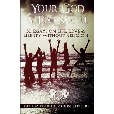 Your God is Too Small: 50 Essays On Life, Love & Liberty Without Religion