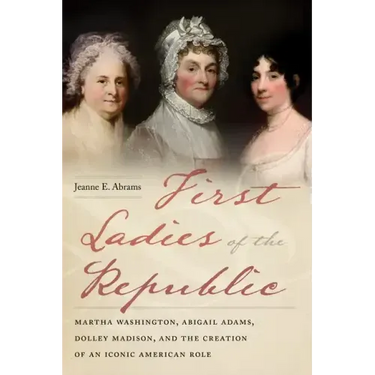 First Ladies of the Republic: Martha Washington, Abigail Adams, Dolley Madison, and the Creation of an Iconic American Role