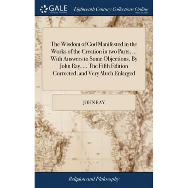 The Wisdom of God Manifested in the Works of the Creation in two Parts, ... With Answers to Some Objections. By John Ray, ... The Fifth Edition Correc