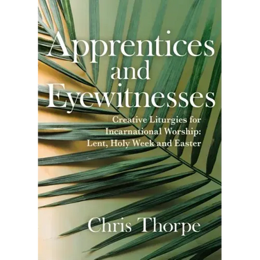 Apprentices and Eyewitnesses: Creative Liturgies for Incarnational Worship: Lent, Holy Week and Easter