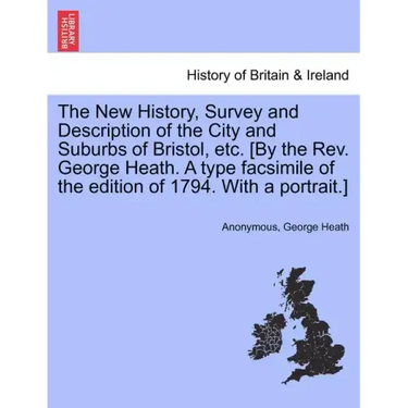 The New History, Survey and Description of the City and Suburbs of Bristol, Etc. [By the REV. George Heath. a Type Facsimile of the Edition of 1794. w
